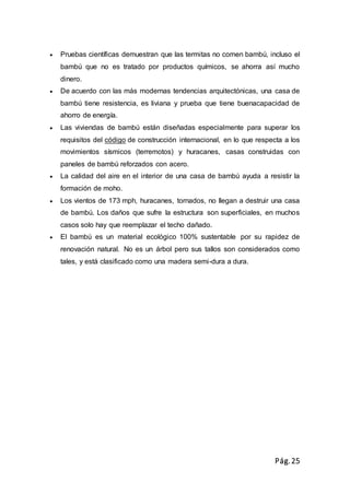 Pág.25
 Pruebas científicas demuestran que las termitas no comen bambú, incluso el
bambú que no es tratado por productos químicos, se ahorra así mucho
dinero.
 De acuerdo con las más modernas tendencias arquitectónicas, una casa de
bambú tiene resistencia, es liviana y prueba que tiene buenacapacidad de
ahorro de energía.
 Las viviendas de bambú están diseñadas especialmente para superar los
requisitos del código de construcción internacional, en lo que respecta a los
movimientos sísmicos (terremotos) y huracanes, casas construidas con
paneles de bambú reforzados con acero.
 La calidad del aire en el interior de una casa de bambú ayuda a resistir la
formación de moho.
 Los vientos de 173 mph, huracanes, tornados, no llegan a destruir una casa
de bambú. Los daños que sufre la estructura son superficiales, en muchos
casos solo hay que reemplazar el techo dañado.
 El bambú es un material ecológico 100% sustentable por su rapidez de
renovación natural. No es un árbol pero sus tallos son considerados como
tales, y está clasificado como una madera semi-dura a dura.
 