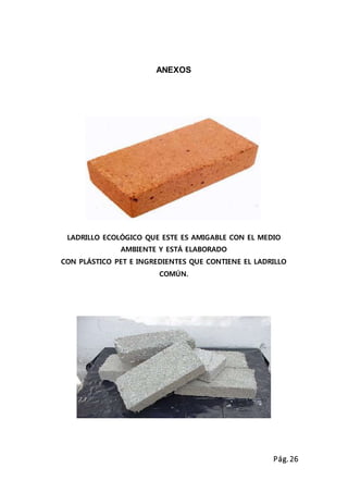 Pág.26
ANEXOS
LADRILLO ECOLÓGICO QUE ESTE ES AMIGABLE CON EL MEDIO
AMBIENTE Y ESTÁ ELABORADO
CON PLÁSTICO PET E INGREDIENTES QUE CONTIENE EL LADRILLO
COMÚN.
 