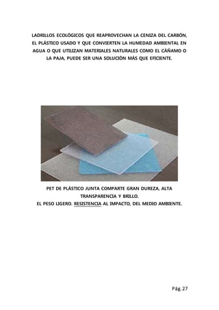 Pág.27
LADRILLOS ECOLÓGICOS QUE REAPROVECHAN LA CENIZA DEL CARBÓN,
EL PLÁSTICO USADO Y QUE CONVIERTEN LA HUMEDAD AMBIENTAL EN
AGUA O QUE UTILIZAN MATERIALES NATURALES COMO EL CÁÑAMO O
LA PAJA, PUEDE SER UNA SOLUCIÓN MÁS QUE EFICIENTE.
PET DE PLÁSTICO JUNTA COMPARTE GRAN DUREZA, ALTA
TRANSPARENCIA Y BRILLO.
EL PESO LIGERO. RESISTENCIA AL IMPACTO, DEL MEDIO AMBIENTE.
 