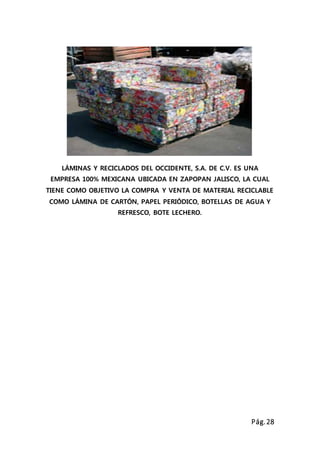 Pág.28
LÁMINAS Y RECICLADOS DEL OCCIDENTE, S.A. DE C.V. ES UNA
EMPRESA 100% MEXICANA UBICADA EN ZAPOPAN JALISCO, LA CUAL
TIENE COMO OBJETIVO LA COMPRA Y VENTA DE MATERIAL RECICLABLE
COMO LÁMINA DE CARTÓN, PAPEL PERIÓDICO, BOTELLAS DE AGUA Y
REFRESCO, BOTE LECHERO.
 