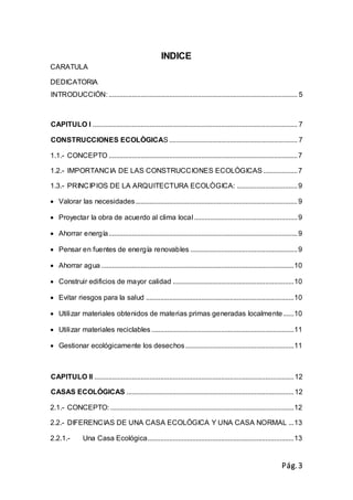 Pág.3
INDICE
CARATULA
DEDICATORIA
INTRODUCCIÓN:.......................................................................................................... 5
CAPITULO I ................................................................................................................... 7
CONSTRUCCIONES ECOLÒGICAS........................................................................ 7
1.1.- CONCEPTO ..........................................................................................................7
1.2.- IMPORTANCIA DE LAS CONSTRUCCIONES ECOLÒGICAS ...................7
1.3.- PRINCIPIOS DE LA ARQUITECTURA ECOLÒGICA: ..................................9
 Valorar las necesidades...........................................................................................9
 Proyectar la obra de acuerdo al clima local..........................................................9
 Ahorrar energía..........................................................................................................9
 Pensar en fuentes de energía renovables ............................................................9
 Ahorrar agua ............................................................................................................10
 Construir edificios de mayor calidad ....................................................................10
 Evitar riesgos para la salud ...................................................................................10
 Utilizar materiales obtenidos de materias primas generadas localmente......10
 Utilizar materiales reciclables ................................................................................11
 Gestionar ecológicamente los desechos.............................................................11
CAPITULO II ................................................................................................................12
CASAS ECOLÓGICAS ..............................................................................................12
2.1.- CONCEPTO: .......................................................................................................12
2.2.- DIFERENCIAS DE UNA CASA ECOLÓGICA Y UNA CASA NORMAL ...13
2.2.1.- Una Casa Ecológica..................................................................................13
 