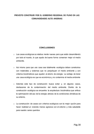 Pág.30
PREVISTO CONSTRUIR POR EL GOBIERNO REGIONAL DE PUNO EN LAS
COMUNDIDADES ALTO ANDINAS
CONCLUSIONES
o Las casas ecológicas so relativa mente nuevas pero que están desarrollando
por todo el mundo, lo que ayuda de buena forma conservar mejor el medio
ambiente.
o Así mismo para que una casa sea totalmente ecológica deben construirse
con materiales y sistemas que no perjudiquen el medio ambiente y con
criterios bioclimáticos que ayuden al ahorro de energía. La ventaja de tener
una casa ecológica es que es económica y no contamina el media ambiente
o Además este tipo de construcción busca evitar y, en algunos casos,
deshacerse de la contaminación del medio ambiente. Dentro de la
construcción ecológica se encuentra la arquitectura bioclimática que enfoca
la optimización del uso de la energía atreves de la condiciones climáticas de
su entorno.
o La construcción de casas con criterios ecológicos son la mejor opción para
hacer realidad un vivienda menos agresiva con el entorno y más saludable
para nuestro seres queridos
 