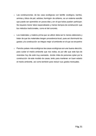 Pág.31
o Las construcciones de las casa ecológicas con ladrillo ecológico, bambú,
aminas y blocs de pet, adobes, hormigón de cáñamo, es un sistema sencillo
que puede ser aprendido en pocos días y en el que todos pueden participar.
Se requiere menor labor especializada y menos tiempos de construcción que
los métodos tradicionales, como el del concreto.
o Los materiales y materia prima que se utilicé debe ser lo menos elaborada y
tratar de que los materiales tengan procedencia local, pues así disminuirá los
gastos y la construcción se integra mejor al ambiente en el que se encuentre
o Para los países más ecológicos las casas ecológicas son una buena elección,
para cuidar el medio ambiente que nos rodea, es por ello que este tipo de
viviendas hoy día está muy avanzada, donde miles de personas optan por la
construcción de este modelo de casas, tanto para mantener en buen estado
el medio ambiente, así como también para reducir sus gastos mensuales.
 