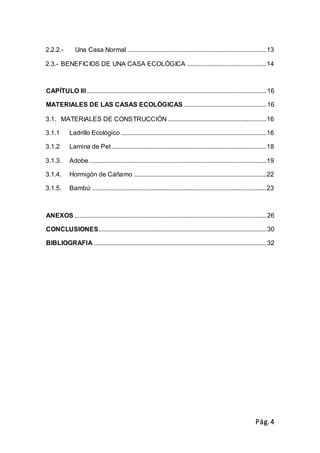 Pág.4
2.2.2.- Una Casa Normal ......................................................................................13
2.3.- BENEFICIOS DE UNA CASA ECOLÓGICA .................................................14
CAPÍTULO III ...............................................................................................................16
MATERIALES DE LAS CASAS ECOLÓGICAS ...................................................16
3.1. MATERIALES DE CONSTRUCCIÓN .............................................................16
3.1.1 Ladrillo Ecológico ..........................................................................................16
3.1.2 Lamina de Pet................................................................................................18
3.1.3. Adobe..............................................................................................................19
3.1.4. Hormigón de Cáñamo ..................................................................................22
3.1.5. Bambú:............................................................................................................23
ANEXOS .......................................................................................................................26
CONCLUSIONES........................................................................................................30
BIBLIOGRAFIA ...........................................................................................................32
 
