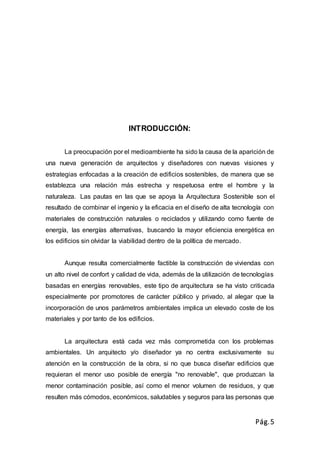 Pág.5
INTRODUCCIÓN:
La preocupación por el medioambiente ha sido la causa de la aparición de
una nueva generación de arquitectos y diseñadores con nuevas visiones y
estrategias enfocadas a la creación de edificios sostenibles, de manera que se
establezca una relación más estrecha y respetuosa entre el hombre y la
naturaleza. Las pautas en las que se apoya la Arquitectura Sostenible son el
resultado de combinar el ingenio y la eficacia en el diseño de alta tecnología con
materiales de construcción naturales o reciclados y utilizando como fuente de
energía, las energías alternativas, buscando la mayor eficiencia energética en
los edificios sin olvidar la viabilidad dentro de la política de mercado.
Aunque resulta comercialmente factible la construcción de viviendas con
un alto nivel de confort y calidad de vida, además de la utilización de tecnologías
basadas en energías renovables, este tipo de arquitectura se ha visto criticada
especialmente por promotores de carácter público y privado, al alegar que la
incorporación de unos parámetros ambientales implica un elevado coste de los
materiales y por tanto de los edificios.
La arquitectura está cada vez más comprometida con los problemas
ambientales. Un arquitecto y/o diseñador ya no centra exclusivamente su
atención en la construcción de la obra, si no que busca diseñar edificios que
requieran el menor uso posible de energía "no renovable", que produzcan la
menor contaminación posible, así como el menor volumen de residuos, y que
resulten más cómodos, económicos, saludables y seguros para las personas que
 