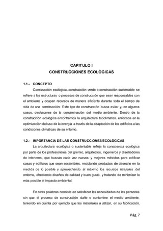 Pág.7
CAPITULO I
CONSTRUCCIONES ECOLÒGICAS
1.1.- CONCEPTO
Construcción ecológica, construcción verde o construcción sustentable se
refiere a las estructuras o procesos de construcción que sean responsables con
el ambiente y ocupan recursos de manera eficiente durante todo el tiempo de
vida de una construcción. Este tipo de construcción busca evitar y, en algunos
casos, deshacerse de la contaminación del medio ambiente. Dentro de la
construcción ecológica encontramos la arquitectura bioclimática, enfocada en la
optimización del uso de la energía a través de la adaptación de los edificios a las
condiciones climáticas de su entorno.
1.2.- IMPORTANCIA DE LAS CONSTRUCCIONES ECOLÒGICAS
La arquitectura ecológica o sustentable refleja la consciencia ecológica
por parte de los profesionales del gremio, arquitectos, ingenieros y diseñadores
de interiores, que buscan cada vez nuevos y mejores métodos para edificar
casas y edificios que sean sostenibles, reciclando productos de desecho en la
medida de lo posible y aprovechando al máximo los recursos naturales del
entorno, ofreciendo diseños de calidad y buen gusto, y tratando de minimizar lo
más posible el impacto ambiental.
En otras palabras consiste en satisfacer las necesidades de las personas
sin que el proceso de construcción dañe o contamine el medio ambiente,
teniendo en cuenta por ejemplo que los materiales a utilizar, en su fabricación,
 