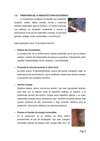 Pág.9
1.3.- PRINCIPIOS DE LA ARQUITECTURA ECOLÒGICA:
La arquitectura ecológica es aquella que programa,
proyecta, realiza, utiliza, demole, recicla y construye
edificios sostenibles para el hombre y el medio ambiente.
Los edificios se emplazan localmente y buscan la
optimización en el uso de materiales y energía, lo que tiene
grandes ventajas medio ambientales y económicas.
Esta arquitectura tiene 10 principios básicos:
 Valorar las necesidades
La construcción de un edificio tiene impacto ambiental, por lo que se deben
analizar y valorar las necesidades de espacio y superficie, distinguiendo entre
aquellas indispensables de las optativas, y priorizándolas.
 Proyectar la obra de acuerdo al clima local
Se debe buscar el aprovechamiento pasivo del aporte energético solar, la
optimización de la iluminación y de la ventilación natural para ahorrar energía
y aprovechar las bondades del clima.
 Ahorrar energía
Significa obtener ahorro económico directo. Los más importantes factores
para esto son la relación entre la superficie externa, el volumen y el
aislamiento térmico del edificio. Ocupar poca superficie externa y un buen
aislamiento produce menor pérdida de calor. También se puede ahorrar más
usando sistemas de alto rendimiento y bajo consumo eléctrico para la
ventilación, iluminación artificial y los electrodomésticos.
 Pensar en fuentes de energía renovables
En la proyección de un edificio, se debe valorar
positivamente el uso de tecnologías que usan energías
renovables (placas de energía solar, biogas, leña, etc.). Es
 