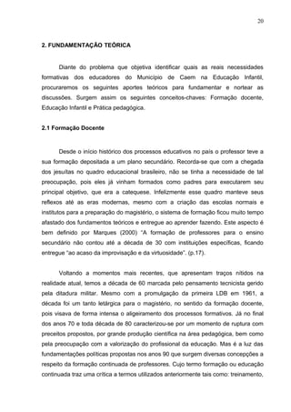 20



2. FUNDAMENTAÇÃO TEÓRICA


      Diante do problema que objetiva identificar quais as reais necessidades
formativas dos educadores do Município de Caem na Educação Infantil,
procuraremos os seguintes aportes teóricos para fundamentar e nortear as
discussões. Surgem assim os seguintes conceitos-chaves: Formação docente,
Educação Infantil e Prática pedagógica.


2.1 Formação Docente



      Desde o início histórico dos processos educativos no país o professor teve a
sua formação depositada a um plano secundário. Recorda-se que com a chegada
dos jesuítas no quadro educacional brasileiro, não se tinha a necessidade de tal
preocupação, pois eles já vinham formados como padres para executarem seu
principal objetivo, que era a catequese. Infelizmente esse quadro manteve seus
reflexos até as eras modernas, mesmo com a criação das escolas normais e
institutos para a preparação do magistério, o sistema de formação ficou muito tempo
afastado dos fundamentos teóricos e entregue ao aprender fazendo. Este aspecto é
bem definido por Marques (2000) “A formação de professores para o ensino
secundário não contou até a década de 30 com instituições específicas, ficando
entregue “ao acaso da improvisação e da virtuosidade”. (p.17).


      Voltando a momentos mais recentes, que apresentam traços nítidos na
realidade atual, temos a década de 60 marcada pelo pensamento tecnicista gerido
pela ditadura militar. Mesmo com a promulgação da primeira LDB em 1961, a
década foi um tanto letárgica para o magistério, no sentido da formação docente,
pois visava de forma intensa o aligeiramento dos processos formativos. Já no final
dos anos 70 e toda década de 80 caracterizou-se por um momento de ruptura com
preceitos propostos, por grande produção científica na área pedagógica, bem como
pela preocupação com a valorização do profissional da educação. Mas é a luz das
fundamentações políticas propostas nos anos 90 que surgem diversas concepções a
respeito da formação continuada de professores. Cujo termo formação ou educação
continuada traz uma crítica a termos utilizados anteriormente tais como: treinamento,
 