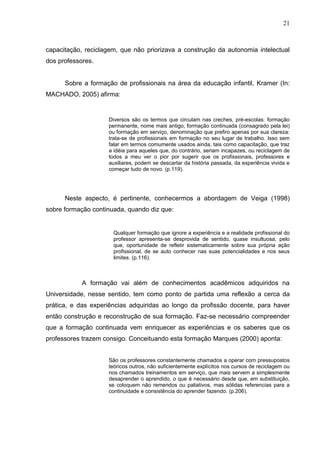 21



capacitação, reciclagem, que não priorizava a construção da autonomia intelectual
dos professores.


      Sobre a formação de profissionais na área da educação infantil, Kramer (In:
MACHADO, 2005) afirma:


                    Diversos são os termos que circulam nas creches, pré-escolas: formação
                    permanente, nome mais antigo, formação continuada (consagrado pela lei)
                    ou formação em serviço, denominação que prefiro apenas por sua clareza:
                    trata-se de profissionais em formação no seu lugar de trabalho. Isso sem
                    falar em termos comumente usados ainda, tais como capacitação, que traz
                    a idéia para aqueles que, do contrário, seriam incapazes, ou reciclagem de
                    todos a meu ver o pior por sugerir que os profissionais, professores e
                    auxiliares, podem se descartar da história passada, da experiência vivida e
                    começar tudo de novo. (p.119).




      Neste aspecto, é pertinente, conhecermos a abordagem de Veiga (1998)
sobre formação continuada, quando diz que:


                      Qualquer formação que ignore a experiência e a realidade profissional do
                      professor apresenta-se desprovida de sentido, quase insultuosa, pelo
                      que, oportunidade de refletir sistematicamente sobre sua própria ação
                      profissional, de se auto conhecer nas suas potencialidades e nos seus
                      limites. (p.116).



            A formação vai além de conhecimentos acadêmicos adquiridos na
Universidade, nesse sentido, tem como ponto de partida uma reflexão a cerca da
prática, e das experiências adquiridas ao longo da profissão docente, para haver
então construção e reconstrução de sua formação. Faz-se necessário compreender
que a formação continuada vem enriquecer as experiências e os saberes que os
professores trazem consigo. Conceituando esta formação Marques (2000) aponta:


                    São os professores constantemente chamados a operar com pressupostos
                    teóricos outros, não suficientemente explícitos nos cursos de reciclagem ou
                    nos chamados treinamentos em serviço, que mais servem a simplesmente
                    desaprender o aprendido, o que é necessário desde que, em substituição,
                    se coloquem não remendos ou paliativos, mas sólidas referencias para a
                    continuidade e consistência do aprender fazendo. (p.206).
 