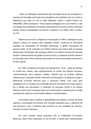 22



        Todas as instituições responsáveis pela educação devem ser envolvidas no
processo da formação continuada dos educadores como também levar em conta as
referências que cada um traz no lado intelectual, social e cultural Kramer (In:
MACHADO, 2005) acrescenta: “Toda proposta pedagógica tem uma história e, nela
a formação dos profissionais envolvidos está presente de maneira central, sobretudo
quando oferece possibilidades de lembrar a trajetória e de refletir sobre a prática.
(p.119).


       Observa-se que com a chegada da Constituição de 1988, e instituição do piso
salarial e planos de carreira para magistério público, iniciam-se as discussões
pautadas na necessidade de formação profissional. A gestão educacional do
governo Collor, se fez marcadas por conflitos internos que mesmo ante os avanços
trazidos pela Constituição não conseguiu efetivar uma política concreta de formação
docente. Posteriormente sob gestão de Itamar Franco, a presença do Plano Decenal
de Educação para Todos, fomentou discussões em torno da formação profissional e
do piso salarial...


       Em 1990, o Estatuto da Criança e do Adolescente – ECA -, insere as crianças
no mundo dos direitos, mais especificamente no mundo dos Direitos Humanos,
reconhecendo-as como pessoas, cidadãs. Partindo para as políticas públicas
voltadas para a Educação Infantil o Ministério da Educação e do Desporto propõe o
Referencial Curricular Nacional para a Educação Infantil. Uma nova ação
pedagógica em um contexto que contemple todas as dimensões do humano passa a
ser o desafio aos educadores. A instituição de educação Infantil é um espaço
diferente, assim como o professor deve ter um perfil próprio, composto por um amplo
conhecimento cultural e uma formação reflexiva e transformadora.


       A discussão sobre a eficácia e aplicabilidade das políticas, provoca de forma
explícita a necessidade de priorizar uma formação específica para o regimento de
tais processos, onde o professor seja envolvido em sua qualidade de indivíduo,
formador de outros indivíduos.


       Um outro exemplo dessa conjuntura são os Parâmetros Curriculares
Nacionais, estes foram publicados no ano de 2001 e vieram bem fundamentados
 