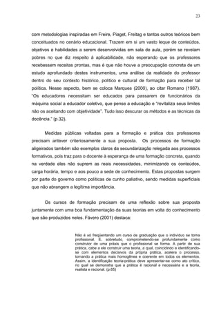 23



com metodologias inspiradas em Freire, Piaget, Freitag e tantos outros teóricos bem
conceituados no cenário educacional. Trazem em si um vasto leque de conteúdos,
objetivos e habilidades a serem desenvolvidas em sala de aula, porém se revelam
pobres no que diz respeito à aplicabilidade, não esperando que os professores
recebessem receitas prontas, mas é que não houve a preocupação concreta de um
estudo aprofundado destes instrumentos, uma análise da realidade do professor
dentro do seu contexto histórico, político e cultural de formação para receber tal
política. Nesse aspecto, bem se coloca Marques (2000), ao citar Romano (1987).
“Os educadores necessitam ser educados para passarem de funcionários da
máquina social a educador coletivo, que pense a educação e “revitaliza seus limites
não os aceitando com objetividade”. Tudo isso descurar os métodos e as técnicas da
docência.” (p.32).


      Medidas públicas voltadas para a formação e prática dos professores
precisam antever criteriosamente a sua proposta.              Os processos de formação
aligeirados também são exemplos claros da secundarização relegada aos processos
formativos, pois traz para o docente à esperança de uma formação concreta, quando
na verdade eles não suprem as reais necessidades, minimizando os conteúdos,
carga horária, tempo e aos pouco a sede de conhecimento. Estas propostas surgem
por parte do governo como políticas de cunho paliativo, sendo medidas superficiais
que não abrangem a legítima importância.


      Os cursos de formação precisam de uma reflexão sobre sua proposta
juntamente com uma boa fundamentação da suas teorias em volta do conhecimento
que são produzidos neles. Fávero (2001) destaca:


                     Não é só freqüentando um curso de graduação que o indivíduo se torna
                     profissional. É, sobretudo, comprometendo-se profundamente como
                     construtor de uma práxis que o profissional se forma. A partir de sua
                     prática, cabe a ele construir uma teoria, a qual, coincidindo e identificando-
                     se com elementos decisivos da própria prática, acelera o processo,
                     tornando a prática mais homogênea e coerente em todos os elementos.
                     Assim, a identificação teoria-prática deve apresentar-se como ato crítico,
                     no qual se demonstra que a prática é racional e necessária e a teoria,
                     realista e racional. (p.65)
 