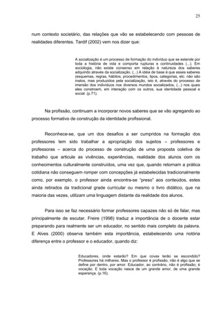 25



num contexto societário, das relações que vão se estabelecendo com pessoas de
realidades diferentes. Tardif (2002) vem nos dizer que:


                      A socialização é um processo de formação do indivíduo que se estende por
                      toda a história de vida e comporta rupturas e continuidades (...). Em
                      sociologia, não existe consenso em relação à natureza dos saberes
                      adquirido através da socialização. (...) A idéia de base é que esses saberes
                      (esquemas, regras, hábitos, procedimentos, tipos, categorias, etc. não são
                      inatos, mas produzidos pela socialização, isto é, através do processo de
                      imersão dos indivíduos nos diversos mundos socializados, (...) nos quais
                      eles constroem, em interação com os outros, sua identidade pessoal e
                      social. (p.71).



      Na profissão, continuam a incorporar novos saberes que se vão agregando ao
processo formativo de construção da identidade profissional.


      Reconhece-se, que um dos desafios a ser cumpridos na formação dos
professores tem sido trabalhar a apropriação dos sujeitos – professores e
professoras – acerca do processo de construção de uma proposta coletiva de
trabalho que articule as vivências, experiências, realidade dos alunos com os
conhecimentos culturalmente construídos, uma vez que, quando retornam a prática
cotidiana não conseguem romper com concepções já estabelecidas tradicionalmente
como, por exemplo, o professor ainda encontra-se “preso” aos conteúdos, estes
ainda retirados da tradicional grade curricular ou mesmo o livro didático, que na
maioria das vezes, utilizam uma linguagem distante da realidade dos alunos.


      Para isso se faz necessário formar professores capazes não só de falar, mas
principalmente de escutar. Freire (1998) traduz a importância de o docente estar
preparando para realmente ser um educador, no sentido mais completo da palavra.
E Alves (2000) observa também esta importância, estabelecendo uma notória
diferença entre o professor e o educador, quando diz:


                       Educadores, onde estarão? Em que covas terão se escondido?
                       Professores há milhares. Mas o professor é profissão, não é algo que se
                       define por dentro, por amor. Educador, ao contrário, não é profissão; é
                       vocação. E toda vocação nasce de um grande amor, de uma grande
                       esperança. (p.16).
 