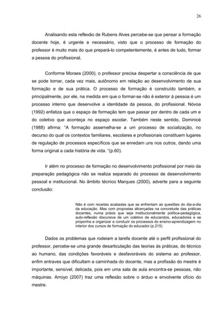 26



       Analisando esta reflexão de Rubens Alves percebe-se que pensar a formação
docente hoje, é urgente e necessário, visto que o processo de formação do
professor é muito mais do que prepará-lo competentemente, é antes de tudo, formar
a pessoa do profissional.


       Conforme Moraes (2000), o professor precisa despertar a consciência de que
se pode tornar, cada vez mais, autônomo em relação ao desenvolvimento de sua
formação e de sua prática. O processo de formação é construído também, e
principalmente, por ele, na medida em que o formar-se não é exterior à pessoa é um
processo interno que desenvolve a identidade da pessoa, do profissional. Nóvoa
(1992) enfatiza que o espaço de formação tem que passar por dentro de cada um e
do coletivo que aconteça no espaço escolar. Também neste sentido, Dominicé
(1988) afirma: “A formação assemelha-se a um processo de socialização, no
decurso do qual os contextos familiares, escolares e profissionais constituem lugares
de regulação de processos específicos que se enredam uns nos outros, dando uma
forma original a cada história de vida. “(p.60).


       Ir além no processo de formação no desenvolvimento profissional por meio da
preparação pedagógica não se realiza separado do processo de desenvolvimento
pessoal e institucional. No âmbito técnico Marques (2000), adverte para a seguinte
conclusão:


                       Não é com receitas acabadas que se enfrentam as questões do dia-a-dia
                       da educação. Mas com propostas alicerçadas na concretude das práticas
                       docentes, numa práxis que seja institucionalmente política-pedagógica,
                       auto-reflexão discursiva de um coletivo de educandos, educadores e se
                       proponha a organizar e conduzir os processos do ensino-aprendizagem no
                       interior dos cursos de formação do educador.(p.215)


       Dados os problemas que rodeiam a tarefa docente até o perfil profissional do
professor, percebe-se uma grande desarticulação das teorias às práticas, do técnico
ao humano, das condições favoráveis e desfavoráveis do sistema ao professor,
enfim entraves que dificultam a caminhada do docente, mas a profissão do mestre é
importante, sensível, delicada, pois em uma sala de aula encontra-se pessoas, não
máquinas. Arroyo (2007) traz uma reflexão sobre o árduo e envolvente ofício do
mestre.
 