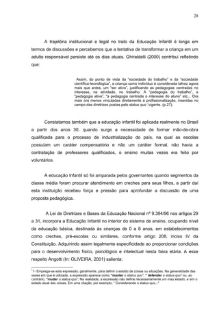 28




        A trajetória institucional e legal no trato da Educação Infantil é longa em
termos de discussões e percebemos que a tentativa de transformar a criança em um
adulto responsável persiste até os dias atuais. Ghiraldelli (2000) contribui refletindo
que:


                              Assim, do ponto de vista da “sociedade do trabalho” e da “sociedade
                            científico-tecnológica”, a criança como indivíduo é considerada talvez agora
                            mais que antes, um “ser ativo”, justificando as pedagogias centradas no
                            interesse, na atividade, no trabalho. A “pedagogia do trabalho”, a
                            “pedagogia ativa”, “a pedagogia centrada o interesse do aluno” etc... Ora
                            mais ora menos vinculadas diretamente à profissionalização, inseridas no
                            campo das diretrizes postas pelo status quo 1vigente. (p.27).



        Constatamos também que a educação infantil foi aplicada realmente no Brasil
a partir dos anos 30, quando surge a necessidade de formar mão-de-obra
qualificada para o processo de industrialização do país, na qual as escolas
possuíam um caráter compensatório e não um caráter formal, não havia a
contratação de professores qualificados, o ensino muitas vezes era feito por
voluntários.


        A educação Infantil só foi amparada pelos governantes quando segmentos da
classe média foram procurar atendimento em creches para seus filhos, a partir daí
esta instituição recebeu força e pressão para aprofundar a discussão de uma
proposta pedagógica.


         A Lei de Diretrizes e Bases da Educação Nacional nº 9.394/96 nos artigos 29
a 31, incorpora a Educação Infantil no interior do sistema de ensino, ocupando nível
da educação básica, destinada às crianças de 0 a 6 anos, em estabelecimentos
como creches, pré-escolas ou similares, conforme artigo 208, inciso IV da
Constituição. Adquirindo assim legalmente especificidade ao proporcionar condições
para o desenvolvimento físico, psicológico e intelectual nesta faixa etária. A esse
respeito Angotti (In: OLIVEIRA, 2001) salienta:

1
 1- Emprega-se esta expressão, geralmente, para definir o estado de coisas ou situações. Na generalidade das
vezes em que é utilizada, a expressão aparece como “manter o status quo”, “ defender o status quo” ou, ao
contrário, “mudar o status quo”. Na realidade, a expressão não define necessariamente um mau estado, e sim o
estado atual das coisas. Em uma citação, por exemplo, “ Considerando o status quo..."
 