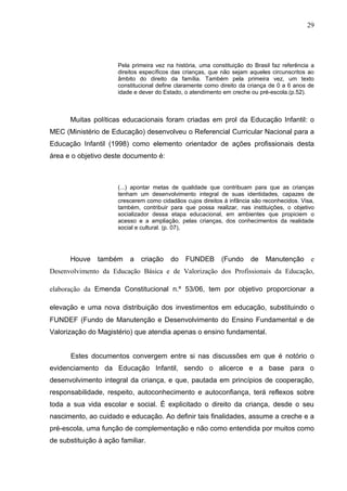 29




                      Pela primeira vez na história, uma constituição do Brasil faz referência a
                      direitos específicos das crianças, que não sejam aqueles circunscritos ao
                      âmbito do direito da família. Também pela primeira vez, um texto
                      constitucional define claramente como direito da criança de 0 a 6 anos de
                      idade e dever do Estado, o atendimento em creche ou pré-escola.(p.52).



      Muitas políticas educacionais foram criadas em prol da Educação Infantil: o
MEC (Ministério de Educação) desenvolveu o Referencial Curricular Nacional para a
Educação Infantil (1998) como elemento orientador de ações profissionais desta
área e o objetivo deste documento é:



                      (...) apontar metas de qualidade que contribuam para que as crianças
                      tenham um desenvolvimento integral de suas identidades, capazes de
                      crescerem como cidadãos cujos direitos à infância são reconhecidos. Visa,
                      também, contribuir para que possa realizar, nas instituições, o objetivo
                      socializador dessa etapa educacional, em ambientes que propiciem o
                      acesso e a ampliação, pelas crianças, dos conhecimentos da realidade
                      social e cultural. (p. 07),




      Houve    também     a   criação    do    FUNDEB        (Fundo     de   Manutenção e
Desenvolvimento da Educação Básica e de Valorização dos Profissionais da Educação,

elaboração da Emenda Constitucional n.º 53/06, tem por objetivo proporcionar a

elevação e uma nova distribuição dos investimentos em educação, substituindo o
FUNDEF (Fundo de Manutenção e Desenvolvimento do Ensino Fundamental e de
Valorização do Magistério) que atendia apenas o ensino fundamental.


      Estes documentos convergem entre si nas discussões em que é notório o
evidenciamento da Educação Infantil, sendo o alicerce e a base para o
desenvolvimento integral da criança, e que, pautada em princípios de cooperação,
responsabilidade, respeito, autoconhecimento e autoconfiança, terá reflexos sobre
toda a sua vida escolar e social. É explicitado o direito da criança, desde o seu
nascimento, ao cuidado e educação. Ao definir tais finalidades, assume a creche e a
pré-escola, uma função de complementação e não como entendida por muitos como
de substituição à ação familiar.
 