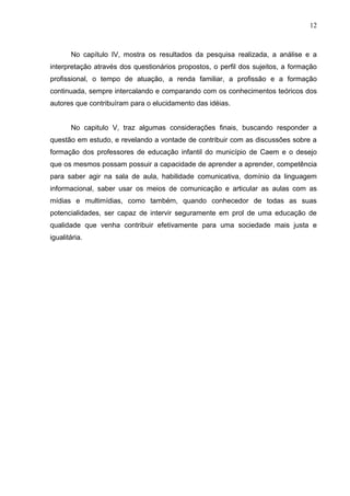 12



       No capítulo IV, mostra os resultados da pesquisa realizada, a análise e a
interpretação através dos questionários propostos, o perfil dos sujeitos, a formação
profissional, o tempo de atuação, a renda familiar, a profissão e a formação
continuada, sempre intercalando e comparando com os conhecimentos teóricos dos
autores que contribuíram para o elucidamento das idéias.


       No capitulo V, traz algumas considerações finais, buscando responder a
questão em estudo, e revelando a vontade de contribuir com as discussões sobre a
formação dos professores de educação infantil do município de Caem e o desejo
que os mesmos possam possuir a capacidade de aprender a aprender, competência
para saber agir na sala de aula, habilidade comunicativa, domínio da linguagem
informacional, saber usar os meios de comunicação e articular as aulas com as
mídias e multimídias, como também, quando conhecedor de todas as suas
potencialidades, ser capaz de intervir seguramente em prol de uma educação de
qualidade que venha contribuir efetivamente para uma sociedade mais justa e
igualitária.
 
