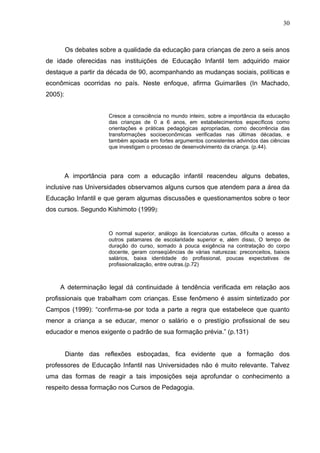 30



         Os debates sobre a qualidade da educação para crianças de zero a seis anos
de idade oferecidas nas instituições de Educação Infantil tem adquirido maior
destaque a partir da década de 90, acompanhando as mudanças sociais, políticas e
econômicas ocorridas no país. Neste enfoque, afirma Guimarães (In Machado,
2005):


                       Cresce a consciência no mundo inteiro, sobre a importância da educação
                       das crianças de 0 a 6 anos, em estabelecimentos específicos como
                       orientações e práticas pedagógicas apropriadas, como decorrência das
                       transformações socioeconômicas verificadas nas últimas décadas, e
                       também apoiada em fortes argumentos consistentes advindos das ciências
                       que investigam o processo de desenvolvimento da criança. (p.44).




         A importância para com a educação infantil reacendeu alguns debates,
inclusive nas Universidades observamos alguns cursos que atendem para a área da
Educação Infantil e que geram algumas discussões e questionamentos sobre o teor
dos cursos. Segundo Kishimoto (1999):


                       O normal superior, análogo às licenciaturas curtas, dificulta o acesso a
                       outros patamares de escolaridade superior e, além disso, O tempo de
                       duração do curso, somado à pouca exigência na contratação do corpo
                       docente, geram conseqüências de várias naturezas: preconceitos, baixos
                       salários, baixa identidade do profissional, poucas expectativas de
                       profissionalização, entre outras.(p.72)



    A determinação legal dá continuidade à tendência verificada em relação aos
profissionais que trabalham com crianças. Esse fenômeno é assim sintetizado por
Campos (1999): “confirma-se por toda a parte a regra que estabelece que quanto
menor a criança a se educar, menor o salário e o prestígio profissional de seu
educador e menos exigente o padrão de sua formação prévia.” (p.131)


         Diante das reflexões esboçadas, fica evidente que a formação dos
professores de Educação Infantil nas Universidades não é muito relevante. Talvez
uma das formas de reagir a tais imposições seja aprofundar o conhecimento a
respeito dessa formação nos Cursos de Pedagogia.
 