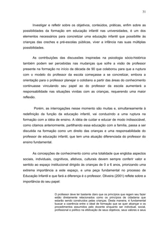 31



      Investigar e refletir sobre os objetivos, conteúdos, práticas, enfim sobre as
possibilidades da formação em educação infantil nas universidades, é um dos
elementos necessários para concretizar uma educação infantil que possibilite às
crianças das creches e pré-escolas públicas, viver a infância nas suas múltiplas
possibilidades.


      As contribuições das discussões inspiradas na psicologia sócio-histórica
também podem ser percebidas nas mudanças que sofre a visão de professor
presente na formação no início da década de 90 que colaborou para que a ruptura
com o modelo do professor da escola começasse a se concretizar, embora a
orientação para o professor planejar o cotidiano a partir das áreas do conhecimento
continuasse vinculando seu papel ao do professor da escola aumentará a
responsabilidade nas situações vividas com as crianças, requerendo uma maior
reflexão.


       Porém, as interrogações nesse momento são muitas e, simultaneamente à
redefinição da função da educação infantil, vai conduzindo a uma ruptura na
formação com a idéia de ensino. A idéia de cuidar e educar de modo indissociável,
como citamos anteriormente, partilhando essa educação com a família, passa a ser
discutida na formação como um direito das crianças e uma responsabilidade do
professor de educação infantil, que tem uma atuação diferenciada do professor do
ensino fundamental.


      As concepções de conhecimento como uma totalidade que engloba aspectos
sociais, individuais, cognitivos, afetivos, culturais devem sempre conferir valor e
sentido ao espaço institucional dirigido às crianças de 0 a 6 anos, priorizando uma
extrema importância a este espaço, e uma peça fundamental no processo de
Educação Infantil e que fará a diferença é o professor. Oliveira (2001) reflete sobre a
importância do seu papel:


                      O professor deve ter bastante claro que os princípios que regem seu fazer
                      estão diretamente relacionados como os princípios de cidadania que
                      estarão sendo construídos pelas crianças. Desta maneira, é fundamental
                      buscar a coerência entre o ideal de formação que se quer alcançar e os
                      procedimentos assumidos pelo docente enquanto ser individual, social,
                      profissional e político na efetivação de seus objetivos, seus valores e seus
 