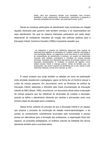 32


                     ideais, para que possamos almejar uma sociedade mais humana,
                     igualitária e justa, preservando, enriquecendo, valorizando e realçando o
                     que esta sociedade tem de melhor, seu potencial humano. (p.67).



      Sendo as iniciativas particulares de atendimento mais numerosas em relação
àquelas oferecidas pelo governo, este também começou a se responsabilizar por
esse atendimento. No qual se observa interesses particulares por parte deste,
distorcendo as verdadeiras intenções da criação das políticas públicas para a
Educação Infantil. Conforme Carvalho (1999) é importante ressaltar que:



                     ...as categorias e quadros de referência disponíveis [aos sujeitos da
                     pesquisa] para legitimar as atividades de "cuidado" estavam articuladas a
                     uma percepção elitista, um julgamento moral dos alunos e suas famílias,
                     às necessidades de atendimento à pobreza, um quadro de referências
                     marcado pela tradição controladora e moralista de nossas escolas
                     primárias, mesclada com elementos das teorias da privação materna e da
                     educação compensatória. O "cuidado" só parecia ser legítimo, como
                     prática escolar, frente à crianças pobres, vindas de famílias que, por
                     pressuposto, não seriam capazes de atendê-las por si sós, devido a suas
                     carências materiais, morais e/ou culturais. (p.134)




      É nesse contexto que surge também os debates em torno da polarização
entre atividade assistencial e pedagógica, agora na forma de um binômio educar e
cuidar da criança pequena. Em documentos como as Diretrizes de política de
Educação Infantil, elaborado e difundido pela Coedi (Coordenação de Educação
Infantil) do MEC (Brasil, 1993), encontra-se, um documento oficial sobre a educação
da criança pequena que faz referência às dimensões de cuidado e educação,
quando se define o atendimento oferecido por creches e pré-escolas como uma
primeira etapa da educação para a cidadania.

      Dessa forma, partindo do princípio de que a Educação Infantil é um espaço
que propicia o processo de construção da relação ensino-aprendizagem, e de
acesso ao conhecimento culturalmente acumulado pela humanidade é preciso
pensar em alternativas para a formação dos professores, a organização física dos
espaços, as propostas pedagógicas, as análises culturais da realidade dos alunos
atentando também para a sua faixa etária.
 