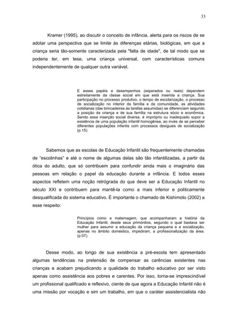 33



       Kramer (1995), ao discutir o conceito de infância, alerta para os riscos de se
adotar uma perspectiva que se limite às diferenças etárias, biológicas, em que a
criança seria tão-somente caracterizada pela "falta de idade", de tal modo que se
poderia ter, em tese, uma criança universal, com características comuns
independentemente de qualquer outra variável.




                      E esses papéis e desempenhos (esperados ou reais) dependem
                      estreitamente da classe social em que está inserida a criança. Sua
                      participação no processo produtivo, o tempo de escolarização, o processo
                      de socialização no interior da família e da comunidade, as atividades
                      cotidianas (das brincadeiras às tarefas assumidas) se diferenciam segundo
                      a posição da criança e de sua família na estrutura sócio e econômica.
                      Sendo essa inserção social diversa, é impróprio ou inadequado supor a
                      existência de uma população infantil homogênea, ao invés de se perceber
                      diferentes populações infantis com processos desiguais de socialização
                      (p.15).




      Sabemos que as escolas de Educação Infantil são frequentemente chamadas
de “escolinhas” e até o nome de algumas delas são tão infantilizadas, a partir da
ótica do adulto, que só contribuem para confundir ainda mais o imaginário das
pessoas em relação o papel da educação durante a infância. E todos esses
aspectos refletem uma noção retrógrada do que deve ser a Educação Infantil no
século XXI e contribuem para mantê-la como a mais inferior e politicamente
desqualificada do sistema educativo. É importante o chamado de Kishimoto (2002) a
esse respeito:

                      Princípios como a maternagem, que acompanharam a história da
                      Educação Infantil, desde seus primórdios, segundo o qual bastava ser
                      mulher para assumir a educação da criança pequena e a socialização,
                      apenas no âmbito doméstico, impediram, a profissionalização da área.
                      (p.07).



      Desse modo, ao longo de sua existência a pré-escola tem apresentado
algumas tendências na pretensão de compensar as carências existentes nas
crianças e acabam prejudicando a qualidade do trabalho educativo por ser visto
apenas como assistência aos pobres e carentes. Por isso, torna-se imprescindível
um profissional qualificado e reflexivo, ciente de que agora a Educação Infantil não é
uma missão por vocação e sim um trabalho, em que o caráter assistencialista não
 