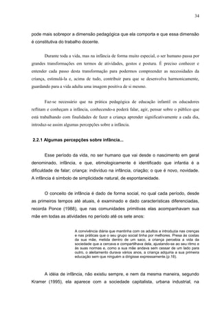 34



pode mais sobrepor a dimensão pedagógica que ela comporta e que essa dimensão
é constitutiva do trabalho docente.


       Durante toda a vida, mas na infância de forma muito especial, o ser humano passa por
grandes transformações em termos de atividades, gestos e postura. É preciso conhecer e
entender cada passo desta transformação para podermos compreender as necessidades da
criança, estimulá-la e, acima de tudo, contribuir para que se desenvolva harmonicamente,
guardando para a vida adulta uma imagem positiva de si mesmo.


       Faz-se necessário que na prática pedagógica de educação infantil os educadores
reflitam e conheçam a infância, conhecendo-a poderá falar, agir, pensar sobre o público que
está trabalhando com finalidades de fazer a criança aprender significativamente a cada dia,
introduz-se assim algumas percepções sobre a infância.


2.2.1 Algumas percepções sobre infância...


       Esse período da vida, no ser humano que vai desde o nascimento em geral
denominado, infância, e que, etimologicamente é identificado que infantia é a
dificuldade de falar; criança: indivíduo na infância, criação; o que é novo, novidade.
A infância é símbolo de simplicidade natural, de espontaneidade.


       O conceito de infância é dado de forma social, no qual cada período, desde
as primeiros tempos até atuais, é examinado e dado características diferenciadas,
recorda Ponce (1988), que nas comunidades primitivas elas acompanhavam sua
mãe em todas as atividades no período até os sete anos:


                       A convivência diária que mantinha com os adultos a introduzia nas crenças
                       e nas práticas que o seu grupo social tinha por melhores. Presa às costas
                       da sua mãe, metida dentro de um saco, a criança percebia a vida da
                       sociedade que a cercava e compartilhava dela, ajustando-se ao seu ritmo e
                       às suas normas e, como a sua mãe andava sem cessar de um lado para
                       outro, o aleitamento durava vários anos, a criança adquiria a sua primeira
                       educação sem que ninguém a dirigisse expressamente.(p.18).



       A idéia de infância, não existiu sempre, e nem da mesma maneira, segundo
Kramer (1995), ela aparece com a sociedade capitalista, urbana industrial, na
 