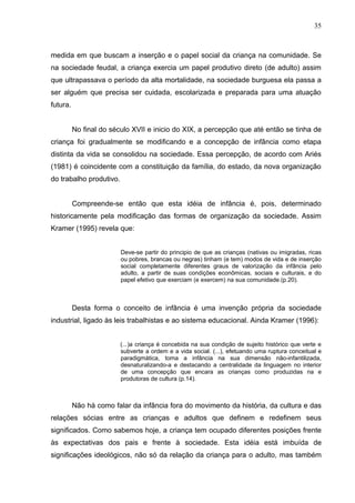 35



medida em que buscam a inserção e o papel social da criança na comunidade. Se
na sociedade feudal, a criança exercia um papel produtivo direto (de adulto) assim
que ultrapassava o período da alta mortalidade, na sociedade burguesa ela passa a
ser alguém que precisa ser cuidada, escolarizada e preparada para uma atuação
futura.


          No final do século XVII e inicio do XIX, a percepção que até então se tinha de
criança foi gradualmente se modificando e a concepção de infância como etapa
distinta da vida se consolidou na sociedade. Essa percepção, de acordo com Ariés
(1981) é coincidente com a constituição da família, do estado, da nova organização
do trabalho produtivo.


          Compreende-se então que esta idéia de infância é, pois, determinado
historicamente pela modificação das formas de organização da sociedade. Assim
Kramer (1995) revela que:


                         Deve-se partir do principio de que as crianças (nativas ou imigradas, ricas
                         ou pobres, brancas ou negras) tinham (e tem) modos de vida e de inserção
                         social completamente diferentes graus de valorização da infância pelo
                         adulto, a partir de suas condições econômicas, sociais e culturais, e do
                         papel efetivo que exerciam (e exercem) na sua comunidade.(p.20).



          Desta forma o conceito de infância é uma invenção própria da sociedade
industrial, ligado às leis trabalhistas e ao sistema educacional. Ainda Kramer (1996):


                         (...)a criança é concebida na sua condição de sujeito histórico que verte e
                         subverte a ordem e a vida social. (...), efetuando uma ruptura conceitual e
                         paradigmática, toma a infância na sua dimensão não-infantilizada,
                         desnaturalizando-a e destacando a centralidade da linguagem no interior
                         de uma concepção que encara as crianças como produzidas na e
                         produtoras de cultura (p.14).



          Não há como falar da infância fora do movimento da história, da cultura e das
relações sócias entre as crianças e adultos que definem e redefinem seus
significados. Como sabemos hoje, a criança tem ocupado diferentes posições frente
às expectativas dos pais e frente à sociedade. Esta idéia está imbuída de
significações ideológicos, não só da relação da criança para o adulto, mas também
 