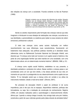 36



das relações da criança com a sociedade. Ficando evidente na fala de Postman
(1999):


                         Ninguém contestou que as crianças são diferentes dos adultos. Ninguém
                         contestou que as crianças devem alcançar a idade adulta. Ninguém
                         contestou que responsabilidades pelo crescimento das crianças cabe aos
                         adultos. (...), pois devem lembrar que o moderno paradigma da infância é
                         também o moderno paradigma da vida adulta. Ao dizermos o que
                         queremos o que uma criança venha ser dizemos o que somos. (p.78)



      Sendo os adultos responsáveis pela formação das crianças nota-se que eles
imaginam e introduzem os seus desejos de realizações nas crianças, sucumbe-se a
sua identidade, a personalidade e a essência para injetar os seus anseios de ordem
emocional, profissional e cultural.


      O    trato   nas     crianças    como     seres    sociais    implicarão    um     melhor
reconhecimento nas suas diferenças, suas características, favorecendo um
tratamento mais adequado, nas políticas públicas recentes já é abordado essas
referencias como no Referencial Curricular Nacional da Educação Infantil, vem
dizendo que: “A criança como todo ser humano é um sujeito social e histórico e faz
parte de uma organização familiar que está inserida em uma sociedade, com uma
determinada cultura, em um determinado momento histórico”. (BRASIL 1998, p. 21)


      A criança como sujeito social histórico, estabelece no seu presente, a
identidade portadora e produtora de cultura. Nesse sentido a criança passa a ser
considerada como um ser que tem direito, e faz desse período de sua vida um
momento em que ela é a protagonista do seu desenvolvimento como sujeito de sua
história. “É na interação social que a criança entra em contato e se utiliza de
instrumento mediador, desde a mais terna idade”. (Oliveira, 2001).


      No processo de educação infantil o papel do professor é de suma
importância, pois é ele que cria os espaços, disponibiliza materiais, participa das
brincadeiras, ou seja, faz a mediação da construção do conhecimento. Negrine
(1994), em estudos realizados sobre a aprendizagem e desenvolvimento infantil,
afirma que: “quando a criança chega à escola, traz consigo toda uma pré- história,
construída a partir de suas vivências grande parte delas através da atividade lúdica”
 