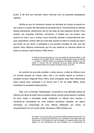 37



(p.20). E ele terá que intercalar essas vivências com as propostas pedagógicas
vigentes.


      Verifica-se que há momentos variados da atividade da criança na escola em
que o gozo e o prazer são elementos da atividade lúdica. Contrariamente as atitudes
dessas educadoras, observamos não só nas salas de aula (aspectos formal), como
também nas situações informais, normativas. A análise que nos parece mais
próxima do real é que a criança numa dimensão abstrata é essencialmente boa,
pura, espontânea, criativa. Mas por outro lado quando se refere à criança que está a
sua frente, ao seu aluno, é ressaltada a sua precária condição de vida, que não
querem nada. Mesmos confirmando que há uma essência ou natureza infantil em
todas as crianças. Assim Kramer (1995) afirma:


                     A visão da criança baseada em uma concepção de natureza infantil, e não
                     na analíse da condição infantil, mascara a significação social da infância
                     (...) Encarar a infância dentro da sociedade de classes significa que não
                     existe “a” criança, mas sim indivíduos de pouca idade que são afetados
                     diferentemente pela sua situação de classe social. (p.20,24)



      Ao contrário do que pode acreditar o censo comum, a idéia de infância como
um período peculiar de nossas vidas, não é um sentido natural ou inerente a
condição humana. Segundo Áries (1981), essa concepção, esse olhar diferenciado
sobre criança teria começado a se formar com o fim da Idade Média, sendo
inexistente na sociedade desse período.


      Hoje, com a chamada “Globalização”, encontramos uma definição política de
infância que deixa de existir para os países pobres, porque existe apenas o portador
de bens. Assim a sociedade acaba projetando na infância seus anseios, e
mantendo-se ambivalente em seus projetos educativos calcados, em alguns
momentos,    na   preservação     de   uma     infância    idealizada,    em     outros,    no
enquadramento em um mundo adulto. Rousseau (1995) enfatiza que:



                     Ao nascer, uma criança grita; sua primeira infância passa-se chorando. Ora
                     sacodem e a mimam para acalmá-la, ora a ameaçam e lhe batem para que
                     fique quieta. Ou lhe fazemos o que lhe agrada, ou exigimos dela o que nos
                     agrada, ou nos submetemos às suas fantasias, ou a submetemos às
 