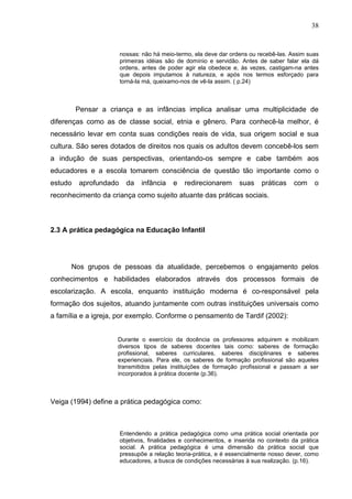 38


                        nossas: não há meio-termo, ela deve dar ordens ou recebê-las. Assim suas
                        primeiras idéias são de domínio e servidão. Antes de saber falar ela dá
                        ordens, antes de poder agir ela obedece e, às vezes, castigam-na antes
                        que depois imputamos à natureza, e após nos termos esforçado para
                        torná-la má, queixamo-nos de vê-la assim. ( p.24)



         Pensar a criança e as infâncias implica analisar uma multiplicidade de
diferenças como as de classe social, etnia e gênero. Para conhecê-la melhor, é
necessário levar em conta suas condições reais de vida, sua origem social e sua
cultura. São seres dotados de direitos nos quais os adultos devem concebê-los sem
a indução de suas perspectivas, orientando-os sempre e cabe também aos
educadores e a escola tomarem consciência de questão tão importante como o
estudo    aprofundado     da    infância   e   redirecionarem      suas     práticas   com     o
reconhecimento da criança como sujeito atuante das práticas sociais.



2.3 A prática pedagógica na Educação Infantil




      Nos grupos de pessoas da atualidade, percebemos o engajamento pelos
conhecimentos e habilidades elaborados através dos processos formais de
escolarização. A escola, enquanto instituição moderna é co-responsável pela
formação dos sujeitos, atuando juntamente com outras instituições universais como
a família e a igreja, por exemplo. Conforme o pensamento de Tardif (2002):


                     Durante o exercício da docência os professores adquirem e mobilizam
                     diversos tipos de saberes docentes tais como: saberes de formação
                     profissional, saberes curriculares, saberes disciplinares e saberes
                     experienciais. Para ele, os saberes de formação profissional são aqueles
                     transmitidos pelas instituições de formação profissional e passam a ser
                     incorporados à prática docente (p.36).



Veiga (1994) define a prática pedagógica como:



                        Entendendo a prática pedagógica como uma prática social orientada por
                        objetivos, finalidades e conhecimentos, e inserida no contexto da prática
                        social. A prática pedagógica é uma dimensão da prática social que
                        pressupõe a relação teoria-prática, e é essencialmente nosso dever, como
                        educadores, a busca de condições necessárias à sua realização. (p.16).
 