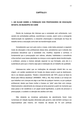 13



                                  CAPÍTULO I




1. UM OLHAR SOBRE A FORMAÇÃO DOS PROFESSORES DE EDUCAÇÃO
INFANTIL DO MUNICÍPIO DE CAÉM




      Diante de mudanças tão intensas que a sociedade vem enfrentando, num
cenário de contradições políticas, econômicas e sociais, assim como a emergente
reestruturação do capitalismo, a crescente urbanização e reprodução da força do
trabalho temos a educação como bem de transformação social.


      Considerando que num país como o nosso, onde todos precisam e esperam
muito da educação e dos profissionais dessa área, percebemos que é através dos
processos educativos que a sociedade cria, modifica, expande e conhece, é
fundamental que a preocupação com valores, atitudes, habilidades e consciência
crítica tenham suas bases plantadas na criança e como agente desta transformação,
o professor, precisa e merece atenção especial na sua formação, pois ela é o
sustentáculo para que o mesmo seja apto à realização de um trabalho de qualidade.


      Interessa-nos saber que as instituições de educação infantil têm na sua
origem, um caráter assistencial em função da classe social a qual se destinavam,
isto é, às classes populares. ”Desde o descobrimento até 1874, pouco se fazia no
Brasil pela infância desditosa” (KRAMER, 1995 p. 48). Nos remete a um tempo em
que trabalhar com crianças era algo a ser feito de qualquer maneira, ou por qualquer
profissional, desde que fosse mulher e tivesse um “jeito” para lidar com criança.
Historicamente o atendimento às crianças se torna possível a partir do momento que
essa passa a ter existência e um papel social significativo, a ponto de provocar a
preocupação, o cuidado e a atenção dos adultos com elas.


      Não obstante as iniciativas particulares de atendimento foram mais
numerosas em relação àquelas oferecidas pelo governo, este também começa a se
responsabilizar pelo mesmo, em meados da década de 70 com políticas
 
