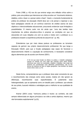 40



      Freire (1998, p. 43) nos diz que ensinar exige uma reflexão crítica sobre a
prática, pois uma prática que intenciona ser crítica envolve um “movimento dinâmico,
dialético, entre o fazer e o pensar sobre o fazer”. Assim, o momento fundamental da
prática do professor de educação infantil deve ser o de pensar e repensar o seu
fazer pedagógico através de um contínuo exercício de análise acerca de seus
objetivos e intencionalidades educacionais, procurando evidenciar suas limitações e
possibilidades. O mesmo autor nos diz ainda que: “uma das tarefas mais
importantes da prática educativo-crítica é propiciar as condições em que os
educandos em suas relações uns com os outros e todos com o professor ou a
professora ensaiam a experiência profunda de assumir-se”. (p. 46).


      Entendemos que por meio dessa postura os professores se tornariam
capazes de geriram seu próprio desenvolvimento profissional. No que tange a
Educação Infantil, para que a função pedagógica seja capaz de favorecer o
desenvolvimento infantil e a aquisição de conhecimento, é necessário considerar
alguns elementos que de acordo com Kramer (2001):


                     A fim de que essa função se efetive na prática, o trabalho pedagógico
                     precisa se orientar por uma visão das crianças como seres sociais,
                     indivíduos que vivem em sociedade, cidadãs e cidadãos. Isso exige que
                     levemos em consideração suas diferentes características, não só em
                     termos de histórias de vida ou região geográfica, mas também de classe
                     social, etnia e sexo. (p.19).



      Desta forma, compreendemos que o professor deve estar consciente de que
o reconhecimento das crianças como seres sociais, implica em não ignorar as
diferenças,   reconhecendo      suas      especificidades.     É     justamente      essa
heterogeneidade, que se apresenta como um desafio para o professor, que através
de sua práxis, buscará métodos e estratégias para a melhoria na sua qualidade de
ensino.


      Kramer (2001) avisa: “nenhuma prática é neutra: ao contrário, ela está
sempre referenciada em alguns princípios e se volta a certos objetivos, mesmo que
não formulados explicitamente” (p.23).
 