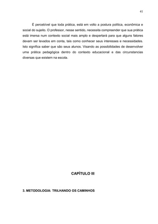 41



      É percebível que toda prática, está em volto a postura política, econômica e
social do sujeito. O professor, nesse sentido, necessita compreender que sua prática
está imersa num contexto social mais amplo e despertará para que alguns fatores
devam ser levados em conta, tais como conhecer seus interesses e necessidades.
Isto significa saber que são seus alunos. Visando as possibilidades de desenvolver
uma prática pedagógica dentro do contexto educacional e das circunstancias
diversas que existem na escola.




                                  CAPÍTULO III



3. METODOLOGIA: TRILHANDO OS CAMINHOS
 