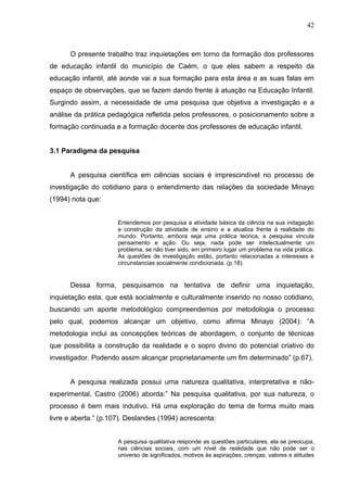 42



      O presente trabalho traz inquietações em torno da formação dos professores
de educação infantil do município de Caém, o que eles sabem a respeito da
educação infantil, até aonde vai a sua formação para esta área e as suas falas em
espaço de observações, que se fazem dando frente à atuação na Educação Infantil.
Surgindo assim, a necessidade de uma pesquisa que objetiva a investigação e a
análise da prática pedagógica refletida pelos professores, o posicionamento sobre a
formação continuada e a formação docente dos professores de educação infantil.


3.1 Paradigma da pesquisa


      A pesquisa científica em ciências sociais é imprescindível no processo de
investigação do cotidiano para o entendimento das relações da sociedade Minayo
(1994) nota que:


                      Entendemos por pesquisa a atividade básica da ciência na sua indagação
                      e construção da atividade de ensino e a atualiza frente à realidade do
                      mundo. Portanto, embora seja uma prática teórica, a pesquisa vincula
                      pensamento e ação. Ou seja, nada pode ser intelectualmente um
                      problema, se não tiver sido, em primeiro lugar um problema na vida prática.
                      As questões de investigação estão, portanto relacionadas a interesses e
                      circunstancias socialmente condicionada. (p.18).


      Dessa forma, pesquisamos na tentativa de definir uma inquietação,
inquietação esta, que está socialmente e culturalmente inserido no nosso cotidiano,
buscando um aporte metodológico compreendemos por metodologia o processo
pelo qual, podemos alcançar um objetivo, como afirma Minayo (2004): “A
metodologia inclui as concepções teóricas de abordagem, o conjunto de técnicas
que possibilita a construção da realidade e o sopro divino do potencial criativo do
investigador. Podendo assim alcançar proprietariamente um fim determinado” (p.67).


      A pesquisa realizada possui uma natureza qualitativa, interpretativa e não-
experimental, Castro (2006) aborda:” Na pesquisa qualitativa, por sua natureza, o
processo é bem mais indutivo. Há uma exploração do tema de forma muito mais
livre e aberta.” (p.107). Deslandes (1994) acrescenta:


                      A pesquisa qualitativa responde as questões particulares, ela se preocupa,
                      nas ciências sociais, com um nível de realidade que não pode ser o
                      universo de significados, motivos às aspirações, crenças, valores e atitudes
 