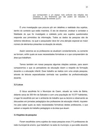 43


                      que correspondem a um espaço mais profundo das relações dos
                      processos e dos fenômenos que não podem ser reduzidos à
                      operacionalização de variáveis. (p.21).




      É uma investigação que procura pôr em detalhes a realidade dos sujeitos,
dentro do contexto que estão inseridos. O ato de observar, analisar e constatar a
fidelidade do que foi investigado e coletado junto aos sujeitos questionados
responde aos primórdios da informação. Todos os dados da pesquisa são de
extrema relevância, na qual o pesquisador deve ter uma atenção especial ao maior
número de elementos presentes na situação de estudo.


      Assim veremos se os professores se atualizam constantemente, ou somente
se formam, enfim quais as suas necessidades formativas e o que compreendem da
área que trabalham.


      Temos também em nossa pesquisa algumas citações autorais, para assim
compararmos o que os pensadores da educação dizem a respeito da formação
docente e a educação infantil. Esse trabalho se realiza com uma ampla pesquisa,
através de leituras especializadas centrada nas questões da profissionalização
docente.


3.2 Lócus


      O lócus escolhida foi o Município de Caem, situado ao norte da Bahia,
distante cerca de 350 Km de Salvador e com uma população de 10.377 habitantes,
o lugar foi escolhido por ser o ambiente de trabalho que eu leciono e observando as
discussões em jornadas pedagógica dos professores de educação infantil, inquietei-
me para saber quais as reais necessidades formativas destes professores, o que
sabiam a respeito do trabalho pedagógico e da área que atuam.


3.3 Sujeitos da pesquisa


      Foram escolhidos como sujeitos da nossa pesquisa onze (11) professores da
rede municipal de ensino, que trabalham na sede do município, e que estão atuando
 