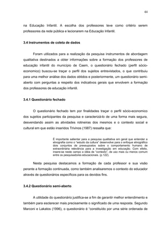 44



na Educação Infantil. A escolha dos professores teve como critério serem
professores da rede pública e lecionarem na Educação Infantil.


3.4 Instrumentos de coleta de dados


      Foram utilizados para a realização da pesquisa instrumentos de abordagem
qualitativa destinados a obter informações sobre a formação dos professores de
educação infantil do município de Caem, o questionário fechado (perfil sócio-
economico) buscou-se traçar o perfil dos sujeitos entrevistados, o que contribuiu
para uma melhor análise dos dados obtidos e posteriormente, um questionário semi-
aberto com perguntas a respeito dos indicativos gerais que envolvem a formação
dos professores de educação infantil.


3.4.1 Questionário fechado


      O questionário fechado tem por finalidades traçar o perfil sócio-economico
dos sujeitos participantes da pesquisa e caracterizá-lo de uma forma mais segura,
desvendando assim as atividades rotineiras dos mesmos e o contexto social e
cultural em que estão inseridos Trivinos (1987) ressalta que:


                    É importante salientar para a pesquisa qualitativa em geral que entender a
                    etnografia como o “estudo da cultura” desenvolve para o enfoque etnográfico
                    dois conjuntos de pressupostos sobre o comportamento humano de
                    extraordinária relevância para a investigação em educação. Com efeito,
                    insere-se neste campo a idéia de “contexto”, de uso mais ou menos comum
                    entre os pesquisadores educacionais. (p.122).


      Nesta pesquisa destacamos a formação de cada professor e sua visão
perante a formação continuada, como também analisaremos o contexto do educador
através de questionários específicos para os devidos fins.


3.4.2 Questionário semi-aberto


      A utilidade do questionário justifica-se a fim de garantir melhor entendimento e
também para esclarecer mais precisamente o significado de uma resposta. Segundo
Marconi e Lakatos (1996), o questionário é “constituído por uma série ordenada de
 