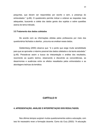 45



perguntas, que devem ser respondidas por escrito e sem, a presença do
entrevistador.” (p.88). O questionário permite indicar e ordenar as respostas mais
adequadas, buscando a coleta dos dados gerais dos sujeitos e sobre questões
acerca do tema indicado.


3.5 Tratamento dos dados coletados


      De acordo com as informações obtidas pelos professores por meio dos
questionários fechados e abertos , procurou-se analisar esses dados.


      Goldemberg (2000) observa que: “é o ponto que exige muita sensibilidade
para que se aproveite o máximo possível dos dados coletados e da teoria estudada.”
(p.49). Precede-se assim a busca da interpretação e análise dos resultados,
recorrendo ao quadro teórico, observando e discutindo as concordâncias, as
desarmonias e ausências entre os efeitos ressaltados pelos entrevistados e as
abordagens teóricas da temática.




                                   CAPÍTULO IV



4. APRESENTAÇÃO, ANÁLISE E INTERPRETAÇÃO DOS RESULTADOS.




      Nos últimos tempos surgiram muitos questionamentos sobre a educação, com
isso foi necessário rever a formação docente. Como diz Cury (2003): “A educação
 