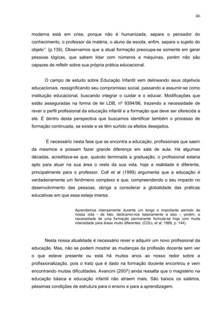 46



moderna está em crise, porque não é humanizada, separa o pensador do
conhecimento, o professor da matéria, o aluno da escola, enfim, separa o sujeito do
objeto”. (p.139). Observamos que a atual formação preocupa-se somente em gerar
pessoas lógicas, que sabem lidar com números e máquinas, porém não são
capazes de refletir sobre sua própria prática educacional.


      O campo de estudo sobre Educação Infantil vem delineando seus objetivos
educacionais, ressignificando seu compromisso social, passando a assumir-se como
instituição educacional, buscando integrar o cuidar e o educar. Modificações que
estão asseguradas na forma de lei LDB, nº 9394/96, trazendo a necessidade de
rever o perfil profissional da educação infantil e a formação que deve ser oferecida a
ele. É dentro desta perspectiva que buscamos identificar também o processo de
formação continuada, se existe e se têm surtido os efeitos desejados.


       É necessário nesta fase que se encontra a educação, profissionais que saem
da mesmice e possam fazer grande diferença em sala de aula. Há algumas
décadas, acreditava-se que, quando terminada a graduação, o profissional estaria
apto para atuar na sua área o resto da sua vida, hoje a realidade é diferente,
principalmente para o professor. Coll et al (1999) argumenta que a educação é
verdadeiramente um fenômeno complexo e que, compreendendo o seu impacto no
desenvolvimento das pessoas, obriga a considerar a globalidade das práticas
educativas em que essa esteja imersa.


                      Aprendemos intensamente durante um longo e importante período da
                      nossa vida - de fato, dedicamo-nos basicamente a isso -, porém, a
                      necessidade de uma formação permanente formula-se hoje com muita
                      intensidade para áreas muito diferentes. (COLL et al, 1999, p. 144).



      Nesta nossa atualidade é necessário rever e adquirir um novo profissional da
educação. Mas, não se podem mostrar as mudanças da profissão docente sem ver
o que esteve presente ou está há muitos anos ao nosso redor sobre a
profissionalização, pois o trato que é dado na formação docente encontrou e vem
encontrando muitas dificuldades. Avancini (2007) ainda ressalta que o magistério na
educação básica e educação infantil não atraem mais. São baixos os salários,
péssimas condições de estrutura para o ensino e para a aprendizagem.
 