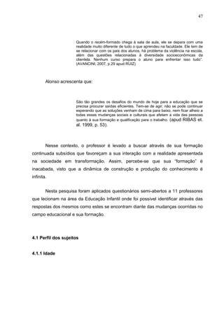 47




                      Quando o recém-formado chega à sala de aula, ele se depara com uma
                      realidade muito diferente de tudo o que aprendeu na faculdade. Ele tem de
                      se relacionar com os pais dos alunos, há problema da violência na escola,
                      além das questões relacionadas à diversidade socioeconômicas da
                      clientela. Nenhum curso prepara o aluno para enfrentar isso tudo”.
                      (AVANCINI, 2007, p.29 apud RUIZ)



        Alonso acrescenta que:



                      São tão grandes os desafios do mundo de hoje para a educação que se
                      precisa procurar saídas eficientes. Tem-se de agir; não se pode continuar
                      esperando que as soluções venham de cima para baixo, nem ficar alheio a
                      todas essas mudanças sociais e culturais que afetam a vida das pessoas
                      quanto à sua formação e qualificação para o trabalho. (apud RIBAS et.
                      al. 1999, p. 53).



        Nesse contexto, o professor é levado a buscar através de sua formação
continuada subsídios que favoreçam a sua interação com a realidade apresentada
na sociedade em transformação. Assim, percebe-se que sua “formação” é
inacabada, visto que a dinâmica de construção e produção do conhecimento é
infinita.


        Nesta pesquisa foram aplicados questionários semi-abertos a 11 professores
que lecionam na área da Educação Infantil onde foi possível identificar através das
respostas dos mesmos como estes se encontram diante das mudanças ocorridas no
campo educacional e sua formação.




4.1 Perfil dos sujeitos


4.1.1 Idade
 