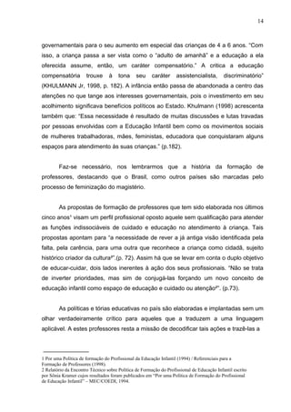 14



governamentais para o seu aumento em especial das crianças de 4 a 6 anos. “Com
isso, a criança passa a ser vista como o “adulto de amanhã” e a educação a ela
oferecida assume, então, um caráter compensatório.” A critica a educação
compensatória         trouxe     à    tona     seu     caráter     assistencialista,       discriminatório”
(KHULMANN Jr, 1998, p. 182). A infância então passa de abandonada a centro das
atenções no que tange aos interesses governamentais, pois o investimento em seu
acolhimento significava benefícios políticos ao Estado. Khulmann (1998) acrescenta
também que: “Essa necessidade é resultado de muitas discussões e lutas travadas
por pessoas envolvidas com a Educação Infantil bem como os movimentos sociais
de mulheres trabalhadoras, mães, feministas, educadora que conquistaram alguns
espaços para atendimento às suas crianças.” (p.182).


        Faz-se necessário, nos lembrarmos que a história da formação de
professores, destacando que o Brasil, como outros países são marcadas pelo
processo de feminização do magistério.


        As propostas de formação de professores que tem sido elaborada nos últimos
cinco anos¹ visam um perfil profissional oposto aquele sem qualificação para atender
as funções indissociáveis de cuidado e educação no atendimento à criança. Tais
propostas apontam para “a necessidade de rever a já antiga visão identificada pela
falta, pela carência, para uma outra que reconhece a criança como cidadã, sujeito
histórico criador da cultura²”.(p. 72). Assim há que se levar em conta o duplo objetivo
de educar-cuidar, dois lados inerentes à ação dos seus profissionais. “Não se trata
de inverter prioridades, mas sim de conjugá-las forçando um novo conceito de
educação infantil como espaço de educação e cuidado ou atenção²”. (p.73).


        As políticas e tórias educativas no país são elaboradas e implantadas sem um
olhar verdadeiramente crítico para aqueles que a traduzem a uma linguagem
aplicável. A estes professores resta a missão de decodificar tais ações e trazê-las a


______________
1 Por uma Política de formação do Profissional da Educação Infantil (1994) / Referenciais para a
Formação de Professores (1998).
2 Relatório da Encontro Técnico sobre Política de Formação do Profissional de Educação Infantil escrito
por Sônia Kramer cujos resultados foram publicados em “Por uma Política de Formação do Profissional
de Educação Infantil” – MEC/COEDI, 1994.
 