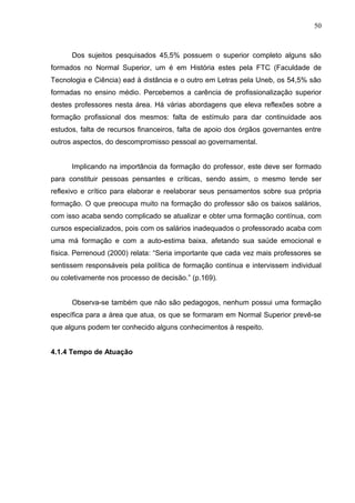50



      Dos sujeitos pesquisados 45,5% possuem o superior completo alguns são
formados no Normal Superior, um é em História estes pela FTC (Faculdade de
Tecnologia e Ciência) ead à distância e o outro em Letras pela Uneb, os 54,5% são
formadas no ensino médio. Percebemos a carência de profissionalização superior
destes professores nesta área. Há várias abordagens que eleva reflexões sobre a
formação profissional dos mesmos: falta de estímulo para dar continuidade aos
estudos, falta de recursos financeiros, falta de apoio dos órgãos governantes entre
outros aspectos, do descompromisso pessoal ao governamental.


      Implicando na importância da formação do professor, este deve ser formado
para constituir pessoas pensantes e críticas, sendo assim, o mesmo tende ser
reflexivo e crítico para elaborar e reelaborar seus pensamentos sobre sua própria
formação. O que preocupa muito na formação do professor são os baixos salários,
com isso acaba sendo complicado se atualizar e obter uma formação contínua, com
cursos especializados, pois com os salários inadequados o professorado acaba com
uma má formação e com a auto-estima baixa, afetando sua saúde emocional e
física. Perrenoud (2000) relata: “Seria importante que cada vez mais professores se
sentissem responsáveis pela política de formação contínua e intervissem individual
ou coletivamente nos processo de decisão.” (p.169).


      Observa-se também que não são pedagogos, nenhum possui uma formação
específica para a área que atua, os que se formaram em Normal Superior prevê-se
que alguns podem ter conhecido alguns conhecimentos à respeito.


4.1.4 Tempo de Atuação
 