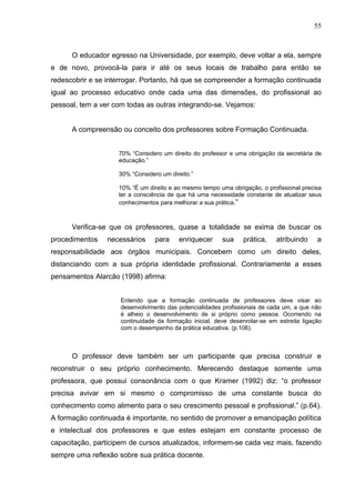 55



      O educador egresso na Universidade, por exemplo, deve voltar a ela, sempre
e de novo, provocá-la para ir até os seus locais de trabalho para então se
redescobrir e se interrogar. Portanto, há que se compreender a formação continuada
igual ao processo educativo onde cada uma das dimensões, do profissional ao
pessoal, tem a ver com todas as outras integrando-se. Vejamos:


      A compreensão ou conceito dos professores sobre Formação Continuada.


                    70% “Considero um direito do professor e uma obrigação da secretária de
                    educação.”

                    30% “Considero um direito.”

                    10% “É um direito e ao mesmo tempo uma obrigação, o profissional precisa
                    ter a consciência de que há uma necessidade constante de atualizar seus
                    conhecimentos para melhorar a sua prática.”



      Verifica-se que os professores, quase a totalidade se exima de buscar os
procedimentos    necessários     para    enriquecer      sua    prática,    atribuindo     a
responsabilidade aos órgãos municipais. Concebem como um direito deles,
distanciando com a sua própria identidade profissional. Contrariamente a esses
pensamentos Alarcão (1998) afirma:


                     Entendo que a formação continuada de professores deve visar ao
                     desenvolvimento das potencialidades profissionais de cada um, a que não
                     é alheio o desenvolvimento de si próprio como pessoa. Ocorrendo na
                     continuidade da formação inicial, deve desenrolar-se em estreita ligação
                     com o desempenho da prática educativa. (p.106).



      O professor deve também ser um participante que precisa construir e
reconstruir o seu próprio conhecimento. Merecendo destaque somente uma
professora, que possui consonância com o que Kramer (1992) diz: “o professor
precisa avivar em si mesmo o compromisso de uma constante busca do
conhecimento como alimento para o seu crescimento pessoal e profissional.” (p.64).
A formação continuada é importante, no sentido de promover a emancipação política
e intelectual dos professores e que estes estejam em constante processo de
capacitação, participem de cursos atualizados, informem-se cada vez mais, fazendo
sempre uma reflexão sobre sua prática docente.
 