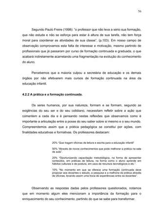 56




      Segundo Paulo Freire (1998): “o professor que não leva a sério sua formação,
que não estuda e não se esforça para estar à altura de sua tarefa, não tem força
moral para coordenar as atividades de sua classe”. (p.103). Em nosso campo de
observação comprovamos esta falta de interesse e motivação, mesmo partindo de
profissionais que já passaram por curso de formação continuada e graduada, o que
acabará indiretamente acarretando uma fragmentação na evolução do conhecimento
do aluno.


      Percebemos que a maioria culpou a secretária de educação e os demais
órgãos por não efetivarem mais cursos de formação continuada na área da
educação infantil.


4.2.2 A prática e a formação continuada.


      Os seres humanos, por sua natureza, formam e se formam, segundo as
exigências do seu ser e do seu cotidiano, necessitam refletir sobre a ação que
comentem a cada dia e é pensando nestas reflexões que observamos como é
importante a articulação entre a posse do seu saber sobre si mesmo e o seu mundo.
Compreendemos assim que a prática pedagógica se constitui por ações, com
finalidades educativas e formativas. Os professores destacam:


                     20% “Que tragam oficinas de leitura e escrita para a educação infantil”

                     50% “Através de novos conhecimentos que pode melhorar a prática na sala
                     de aula”.

                     20% “Oportunizando capacitação metodológica, na forma de apresentar
                     conteúdos, em práticas de leitura, na forma como o aluno aprende em
                     hábitos culturais e de postura, em usos de recursos tecnológicos e etc.”.

                     10% “No momento em que se oferece uma formação continuada deve
                     propiciar aos docentes o estudo, a pesquisa e a melhoria da prática através
                     de oficinas, levando assim uma troca de experiências entre os docentes”.



      Observando as respostas dadas pelos professores questionados, notamos
que em momento algum eles mencionam a importância da formação para o
enriquecimento do seu conhecimento, partindo do que se sabe para transformar.
 