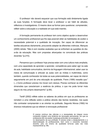 57




      O professor não deverá esquecer que sua formação está diretamente ligada
as suas funções. A formação deve levar o professor a ser hábil de atitudes,
reflexivos e investigadores. O mesmo deve se formar para questionar, compreender,
refletir sobre a educação e a realidade em que está inserido.


      A formação permanente do professor tem como objetivo ajudar a desenvolver
um conhecimento profissional que lhe seja possível obter as habilidades de avaliar a
necessidade potencial e a qualidade de inovação. Ser capaz de diferenciar as
tarefas educativas diariamente, procurando adaptar às diferentes vivências. Marques
(2000) retrata: “Não é com receitas acabadas que se enfrentam as questões do dia-
a-dia da educação. Mas com propostas alicerçadas na concretude das práticas
docentes “(p.215).


      Pensamos que o professor hoje precisa estar com uma cultura mais ampliada,
com uma capacidade de aprender a aprender, competência para saber agir na sala
de aula, habilidade comunicativa, domínio da linguagem informacional, saber usar os
meios de comunicação e articular as aulas com as mídias e multimídias, como
também, quando conhecedor de todas as suas potencialidades, ser capaz de intervir
seguramente em prol de uma educação de qualidade. Freire (1999) ressalta que:”
(...) Como professor preciso me mover com clareza. Preciso conhecer as diferentes
dimensões que caracterizam a essência da prática, o que me pode tornar mais
seguro do meu próprio desempenho” (p.90).


      Tardif (2002) reflete sobre os saberes da prática em que os professores se
remetem a uma reflexão sobre a prática através das teorias recebidas, nos quais
irão contrastar compreender e se orientar na profissão. Segundo Nóvoa (1992) há
diversos indicadores que se referem à renovação profissional:


                      O avanço contínuo das ciências e a necessidade de integrar novos
                      conteúdos impõem uma dinâmica de renovação permanente, em que os
                      professores têm de aceitar mudanças profundas na concepção e
                      no desempenho da sua profissão. É preciso evitar o desajustamento e a
                      desmoralização do professorando, bem como o crescente mal-estar
                      docente, pois um ensino de qualidade torna-se cada vez mais
                      imprescindível (p. 98).
 