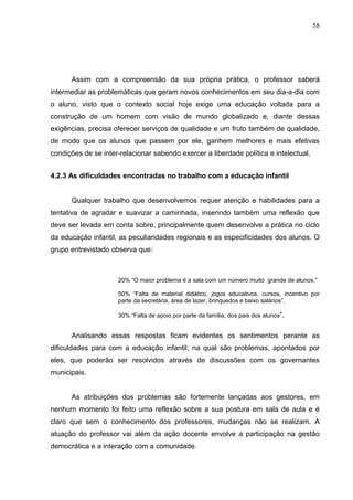 58




      Assim com a compreensão da sua própria prática, o professor saberá
intermediar as problemáticas que geram novos conhecimentos em seu dia-a-dia com
o aluno, visto que o contexto social hoje exige uma educação voltada para a
construção de um homem com visão de mundo globalizado e, diante dessas
exigências, precisa oferecer serviços de qualidade e um fruto também de qualidade,
de modo que os alunos que passem por ele, ganhem melhores e mais efetivas
condições de se inter-relacionar sabendo exercer a liberdade política e intelectual.


4.2.3 As dificuldades encontradas no trabalho com a educação infantil


      Qualquer trabalho que desenvolvemos requer atenção e habilidades para a
tentativa de agradar e suavizar a caminhada, inserindo também uma reflexão que
deve ser levada em conta sobre, principalmente quem desenvolve a prática no ciclo
da educação infantil, as peculiaridades regionais e as especificidades dos alunos. O
grupo entrevistado observa que:



                     20% “O maior problema é a sala com um número muito grande de alunos.”

                     50% “Falta de material didático, jogos educativos, cursos, incentivo por
                     parte da secretária, área de lazer, brinquedos e baixo salários”.

                     30% “Falta de apoio por parte da família, dos pais dos alunos”.


      Analisando essas respostas ficam evidentes os sentimentos perante as
dificuldades para com a educação infantil, na qual são problemas, apontados por
eles, que poderão ser resolvidos através de discussões com os governantes
municipais.


      As atribuições dos problemas são fortemente lançadas aos gestores, em
nenhum momento foi feito uma reflexão sobre a sua postura em sala de aula e é
claro que sem o conhecimento dos professores, mudanças não se realizam. A
atuação do professor vai além da ação docente envolve a participação na gestão
democrática e a interação com a comunidade.
 