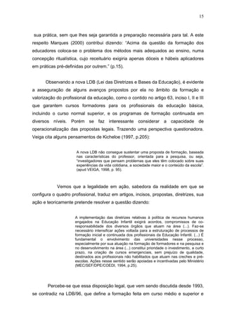 15



sua prática, sem que lhes seja garantida a preparação necessária para tal. A este
respeito Marques (2000) contribui dizendo: “Acima da questão da formação dos
educadores coloca-se o problema dos métodos mais adequados ao ensino, numa
concepção ritualística, cujo receituário exigiria apenas dóceis e hábeis aplicadores
em práticas pré-definidas por outrem.” (p.15).


      Observando a nova LDB (Lei das Diretrizes e Bases da Educação), é evidente
a asseguração de alguns avanços propostos por ela no âmbito da formação e
valorização do profissional da educação, como o contido no artigo 63, inciso I, II e III
que garantem cursos formadores para os profissionais da educação básica,
incluindo o curso normal superior, e os programas de formação continuada em
diversos   níveis.   Porém se faz interessante             considerar a capacidade             de
operacionalização das propostas legais. Trazendo uma perspectiva questionadora.
Veiga cita alguns pensamentos de Kicheloe (1997, p.205):


                       A nova LDB não consegue sustentar uma proposta de formação, baseada
                       nas características do professor, orientada para a pesquisa, ou seja,
                       “investigadores que pensam problemas que eles têm colocado sobre suas
                       experiências da vida cotidiana, a sociedade maior e o conteúdo da escola”.
                       (apud VEIGA, 1998, p. 95).



            Vemos que a legalidade em ação, sabedora da realidade em que se
configura o quadro profissional, traduz em artigos, incisos, propostas, diretrizes, sua
ação e teoricamente pretende resolver a questão dizendo:


                      A implementação das diretrizes relativas à política de recursos humanos
                      engajados na Educação Infantil exigirá acordos, compromissos de co-
                      responsabilidade dos diversos órgãos que atuam na área (...). Faz-se
                      necessário intensificar ações voltada para a estruturação de processos de
                      formação inicial e continuada dos profissionais da Educação Infantil. (...) É
                      fundamental o envolvimento das universidades nesse processo,
                      especialmente por sua atuação na formação de formadores e na pesquisa e
                      no desenvolvimento na área (...) constitui prioridade o investimento, a curto
                      prazo, na criação de cursos emergenciais, sem prejuízo de qualidade,
                      destinados aos profissionais não habilitados que atuam nas creches e pré-
                      escolas. Ações nesse sentido serão apoiadas e incentivadas pelo Ministério
                      (MEC/SEF/DPE/COEDI, 1994, p.25).




        Percebe-se que essa disposição legal, que vem sendo discutida desde 1993,
se contradiz na LDB/96, que define a formação feita em curso médio e superior e
 