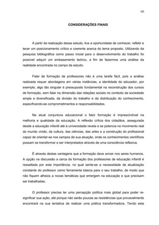 60



                               CONSIDERAÇÕES FINAIS




      A partir da realização desse estudo, tive a oportunidade de conhecer, refletir e
tecer um posicionamento crítico e coerente acerca do tema proposto. Utilizando da
pesquisa bibliográfica como passo inicial para o desenvolvimento do trabalho foi
possível adquiri um embasamento teórico, a fim de fazermos uma análise da
realidade encontrada no campo de estudo.


      Falar de formação de professores não é uma tarefa fácil, pois a análise
realizada requer abordagens em várias instâncias, a identidade do educador, por
exemplo, algo tão singular é pressuposto fundamental na reconstrução dos cursos
de formação, sem falar na dimensão das relações sociais no contexto da sociedade
ampla e diversificada, da divisão do trabalho e da distribuição do conhecimento,
especificando-se comprometimentos e responsabilidades.


      Na atual conjuntura educacional o fator formação é imprescindível na
melhoria e qualidade da educação. A reflexão crítica dos cidadãos, assegurada
desde a educação infantil até à universidade revela e se potencia no movimento real
do mundo vivido, da cultura, das ciências, das artes e a construção do profissional
capaz de orientar-se nos campos de sua atuação, onde os conhecimentos científicos
possam se transformar e ser interpretados através de uma consciência reflexiva.


      É através destas vantagens que a formação deve avivar nos seres humanos.
A opção na discussão a cerca da formação dos professores de educação infantil é
ressaltada por esta importância, no qual sente-se a necessidade de atualização
constante do professor como ferramenta básica para o seu trabalho, de modo que
não fiquem alheios a novas temáticas que emergem na educação e que precisam
ser trabalhadas.


      O professor precisa ter uma percepção política mais global para poder re-
significar sua ação, até porque não serão poucas as resistências que provavelmente
encontrará na sua tentativa de realizar uma prática transformadora. Tendo esta
 