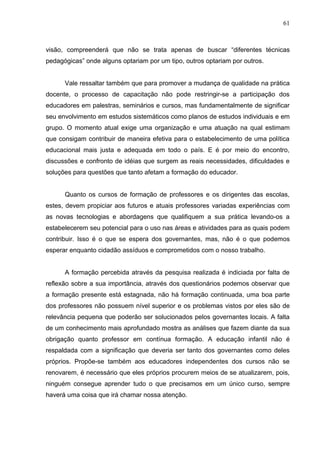 61



visão, compreenderá que não se trata apenas de buscar “diferentes técnicas
pedagógicas” onde alguns optariam por um tipo, outros optariam por outros.


      Vale ressaltar também que para promover a mudança de qualidade na prática
docente, o processo de capacitação não pode restringir-se a participação dos
educadores em palestras, seminários e cursos, mas fundamentalmente de significar
seu envolvimento em estudos sistemáticos como planos de estudos individuais e em
grupo. O momento atual exige uma organização e uma atuação na qual estimam
que consigam contribuir de maneira efetiva para o estabelecimento de uma política
educacional mais justa e adequada em todo o país. E é por meio do encontro,
discussões e confronto de idéias que surgem as reais necessidades, dificuldades e
soluções para questões que tanto afetam a formação do educador.


      Quanto os cursos de formação de professores e os dirigentes das escolas,
estes, devem propiciar aos futuros e atuais professores variadas experiências com
as novas tecnologias e abordagens que qualifiquem a sua prática levando-os a
estabelecerem seu potencial para o uso nas áreas e atividades para as quais podem
contribuir. Isso é o que se espera dos governantes, mas, não é o que podemos
esperar enquanto cidadão assíduos e comprometidos com o nosso trabalho.


      A formação percebida através da pesquisa realizada é indiciada por falta de
reflexão sobre a sua importância, através dos questionários podemos observar que
a formação presente está estagnada, não há formação continuada, uma boa parte
dos professores não possuem nível superior e os problemas vistos por eles são de
relevância pequena que poderão ser solucionados pelos governantes locais. A falta
de um conhecimento mais aprofundado mostra as análises que fazem diante da sua
obrigação quanto professor em contínua formação. A educação infantil não é
respaldada com a significação que deveria ser tanto dos governantes como deles
próprios. Propõe-se também aos educadores independentes dos cursos não se
renovarem, é necessário que eles próprios procurem meios de se atualizarem, pois,
ninguém consegue aprender tudo o que precisamos em um único curso, sempre
haverá uma coisa que irá chamar nossa atenção.
 