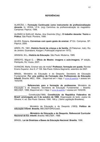 63



                                  REFERÊNCIAS



ALARCÃO, I. Formação Continuada como instrumento de profissionalização
docente. In: VEIGA, I.P.A. (org) Caminhos da profissionalização do magistério-
Campinas: Papirus, 1998.

ALONSO & QUELUZ, Myrtes, Ana Gracinda (Org.). O trabalho docente: Teoria e
Prática. São Paulo: Pioneira, 1999.

ALVES, Rubens. Conversas com quem gosta de ensinar. 9ª Ed.- Campinas, SP:
Papirus, 2000.

ARIÉS, Ph. 1981. História Social de criança e de família. (D.Flaksman, trab). Rio
de Janeiro: Guanabara, Koogan ( Publicação original em 1973).

ARANHA, M.L.. História da Educação. São Paulo: Moderna, 1989.

ARROYO, Miguel G. – Ofício de Mestre: imagens e auto-imagens, 9ª edição,
Petrópolis, RJ, Vozes, 2007.

AVANCINI, Marta. Ensinar saiu de moda? Professor, formação em queda. Revista
Ensino Superior. Ano 9, nº 108. São Paulo: Editora Segmento, setembro de 2007.

BRASIL. Ministério da Educação e do Desporto. Secretaria de Educação
Fundamental. Por uma política de Formação dos Profissionais de Educação
Infantil. Brasília: MEC, 1994. . Disponível em < htpp: // www.fe.uneb.br > acesso em
16/02/09.

__________. Referenciais para a formação de professores. Ministério da
Educação e do Desporto, Secretaria de Educação Fundamental. – Brasília:
MEC/SEF, 1998. Disponível em < htpp: // www.fe.uneb.br > acesso em 16/02/09.

___________. Constituição(1988). Constituição da República Federativa do
Brasil: promulgada em 5 de outubro de 1988. Organização do texto: Juarez de
Oliveira. 4. ed. São Paulo: Saraiva, 1990. 168 p. ( Série Legislação Brasileira).


____________. Ministério da Educação e do Desporto (1993). Política de
educação infantil. Brasília, MEC/SEF/DPE/Coedi.

_____________. Ministério da Educação e do Desporto. Referencial Curricular
Nacional de Ed. Infantil. Brasília: MEC/SEF, 1998.

BRASIL. Lei de Diretrizes e Bases da Educação Nacional. Brasília, 1996.
 