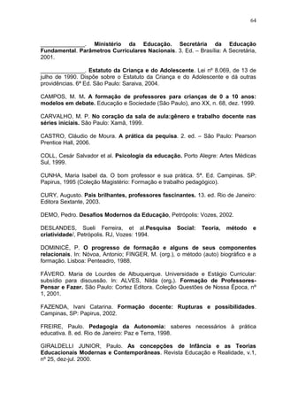 64



______________. Ministério da Educação. Secretária da Educação
Fundamental. Parâmetros Curriculares Nacionais. 3. Ed. – Brasília: A Secretária,
2001.

______________. Estatuto da Criança e do Adolescente. Lei nº 8.069, de 13 de
julho de 1990. Dispõe sobre o Estatuto da Criança e do Adolescente e dá outras
providências. 6ª Ed. São Paulo: Saraiva, 2004.

CAMPOS, M. M. A formação de professores para crianças de 0 a 10 anos:
modelos em debate. Educação e Sociedade (São Paulo), ano XX, n. 68, dez. 1999.

CARVALHO, M. P. No coração da sala de aula:gênero e trabalho docente nas
séries iniciais. São Paulo: Xamã, 1999.

CASTRO, Cláudio de Moura. A prática da pequisa. 2. ed. – São Paulo: Pearson
Prentice Hall, 2006.

COLL, Cesár Salvador et al. Psicologia da educação. Porto Alegre: Artes Médicas
Sul, 1999.

CUNHA, Maria Isabel da. O bom professor e sua prática. 5ª. Ed. Campinas. SP:
Papirus, 1995 (Coleção Magistério: Formação e trabalho pedagógico).

CURY, Augusto. Pais brilhantes, professores fascinantes. 13. ed. Rio de Janeiro:
Editora Sextante, 2003.

DEMO, Pedro. Desafios Modernos da Educação, Petrópolis: Vozes, 2002.

DESLANDES, Sueli Ferreira, et al.Pesquisa          Social:   Teoria,   método   e
criatividade/, Petrópolis. RJ, Vozes: 1994.

DOMINICÉ, P. O progresso de formação e alguns de seus componentes
relacionais. In: Nóvoa, Antonio; FINGER, M. (org.), o método (auto) biográfico e a
formação. Lisboa: Penteadro, 1988.

FÁVERO. Maria de Lourdes de Albuquerque. Universidade e Estágio Curricular:
subsídio para discussão. In: ALVES, Nilda (org.). Formação de Professores-
Pensar e Fazer. São Paulo: Cortez Editora. Coleção Questões de Nossa Época, nº
1, 2001.

FAZENDA, Ivani Catarina. Formação docente: Rupturas e possibilidades.
Campinas, SP: Papirus, 2002.

FREIRE, Paulo. Pedagogia da Autonomia: saberes necessários à prática
educativa. 8. ed. Rio de Janeiro: Paz e Terra, 1998.

GIRALDELLI JUNIOR, Paulo. As concepções de Infância e as Teorias
Educacionais Modernas e Contemporâneas. Revista Educação e Realidade, v.1,
nº 25, dez-jul. 2000.
 