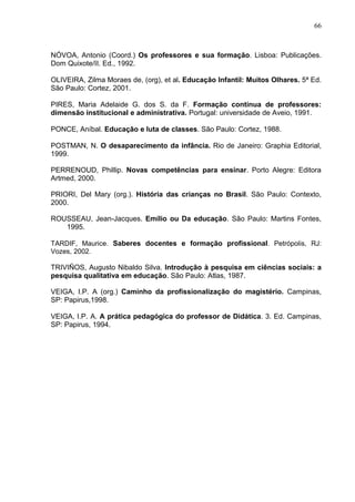 66



NÓVOA, Antonio (Coord.) Os professores e sua formação. Lisboa: Publicações.
Dom Quixote/II. Ed., 1992.

OLIVEIRA, Zilma Moraes de, (org), et al. Educação Infantil: Muitos Olhares. 5ª Ed.
São Paulo: Cortez, 2001.

PIRES, Maria Adelaide G. dos S. da F. Formação contínua de professores:
dimensão institucional e administrativa. Portugal: universidade de Aveio, 1991.

PONCE, Aníbal. Educação e luta de classes. São Paulo: Cortez, 1988.

POSTMAN, N. O desaparecimento da infância. Rio de Janeiro: Graphia Editorial,
1999.

PERRENOUD, Phillip. Novas competências para ensinar. Porto Alegre: Editora
Artmed, 2000.

PRIORI, Del Mary (org.). História das crianças no Brasil. São Paulo: Contexto,
2000.

ROUSSEAU, Jean-Jacques. Emílio ou Da educação. São Paulo: Martins Fontes,
   1995.

TARDIF, Maurice. Saberes docentes e formação profissional. Petrópolis, RJ:
Vozes, 2002.

TRIVIÑOS, Augusto Nibaldo Silva. Introdução à pesquisa em ciências sociais: a
pesquisa qualitativa em educação. São Paulo: Atlas, 1987.

VEIGA, I.P. A (org.) Caminho da profissionalização do magistério. Campinas,
SP: Papirus,1998.

VEIGA, I.P. A. A prática pedagógica do professor de Didática. 3. Ed. Campinas,
SP: Papirus, 1994.
 
